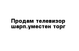 Продам телевизор шарп.уместен торг